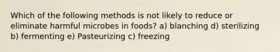 Which of the following methods is not likely to reduce or eliminate harmful microbes in foods? a) blanching d) sterilizing b) fermenting e) Pasteurizing c) freezing