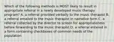 Which of the following methods is MOST likely to result in appropriate referral in a newly developed music therapy program? A. a referral provided verbally to the music therapist B. a referral emailed to the music therapist in narrative form C. a referral collected by the director to screen for appropriateness before forwarding to the music therapist D. a referral entered in a form containing checkboxes of common needs of the population