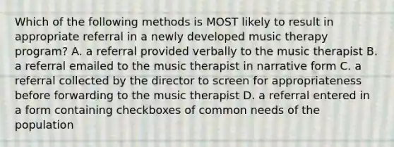 Which of the following methods is MOST likely to result in appropriate referral in a newly developed music therapy program? A. a referral provided verbally to the music therapist B. a referral emailed to the music therapist in narrative form C. a referral collected by the director to screen for appropriateness before forwarding to the music therapist D. a referral entered in a form containing checkboxes of common needs of the population