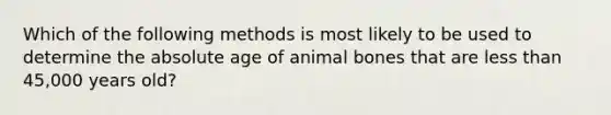 Which of the following methods is most likely to be used to determine the absolute age of animal bones that are less than 45,000 years old?