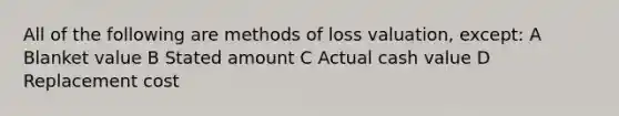 All of the following are methods of loss valuation, except: A Blanket value B Stated amount C Actual cash value D Replacement cost