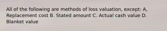 All of the following are methods of loss valuation, except: A, Replacement cost B. Stated amount C. Actual cash value D. Blanket value