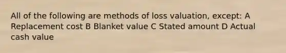 All of the following are methods of loss valuation, except: A Replacement cost B Blanket value C Stated amount D Actual cash value