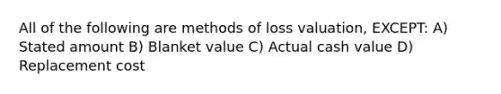 All of the following are methods of loss valuation, EXCEPT: A) Stated amount B) Blanket value C) Actual cash value D) Replacement cost