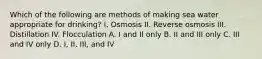 Which of the following are methods of making sea water appropriate for drinking? I. Osmosis II. Reverse osmosis III. Distillation IV. Flocculation A. I and II only B. II and III only C. III and IV only D. I, II, III, and IV