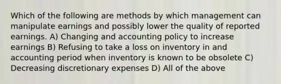 Which of the following are methods by which management can manipulate earnings and possibly lower the quality of reported earnings. A) Changing and accounting policy to increase earnings B) Refusing to take a loss on inventory in and accounting period when inventory is known to be obsolete C) Decreasing discretionary expenses D) All of the above