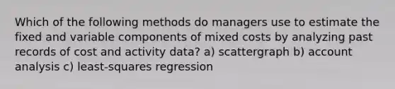 Which of the following methods do managers use to estimate the fixed and variable components of mixed costs by analyzing past records of cost and activity data? a) scattergraph b) account analysis c) least-squares regression