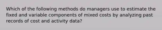 Which of the following methods do managers use to estimate the fixed and variable components of mixed costs by analyzing past records of cost and activity data?