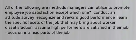 All of the following are methods managers can utilize to promote employee job satisfaction except which one? -conduct an attitude survey -recognize and reward good performance -learn the specific facets of the job that may bring about worker dissatisfaction -assume high performers are satisfied in their job -focus on intrinsic parts of the job