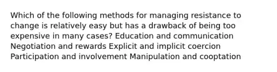 Which of the following methods for managing resistance to change is relatively easy but has a drawback of being too expensive in many cases? Education and communication Negotiation and rewards Explicit and implicit coercion Participation and involvement Manipulation and cooptation