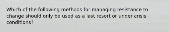 Which of the following methods for managing resistance to change should only be used as a last resort or under crisis conditions?