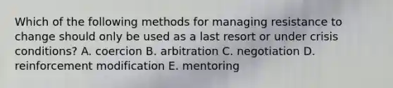 Which of the following methods for managing resistance to change should only be used as a last resort or under crisis conditions? A. coercion B. arbitration C. negotiation D. reinforcement modification E. mentoring