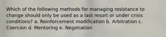 Which of the following methods for managing resistance to change should only be used as a last resort or under crisis conditions? a. Reinforcement modification b. Arbitration c. Coercion d. Mentoring e. Negotiation