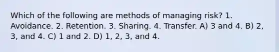 Which of the following are methods of managing risk? 1. Avoidance. 2. Retention. 3. Sharing. 4. Transfer. A) 3 and 4. B) 2, 3, and 4. C) 1 and 2. D) 1, 2, 3, and 4.