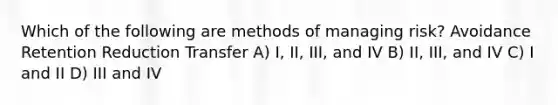 Which of the following are methods of managing risk? Avoidance Retention Reduction Transfer A) I, II, III, and IV B) II, III, and IV C) I and II D) III and IV