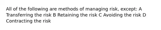 All of the following are methods of managing risk, except: A Transferring the risk B Retaining the risk C Avoiding the risk D Contracting the risk