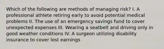 Which of the following are methods of managing risk? I. A professional athlete retiring early to avoid potential medical problems II. The use of an emergency savings fund to cover unexpected expenses III. Wearing a seatbelt and driving only in good weather conditions IV. A surgeon utilizing disability insurance to cover lost earnings