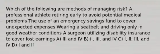 Which of the following are methods of managing risk? A professional athlete retiring early to avoid potential medical problems The use of an emergency savings fund to cover unexpected expenses Wearing a seatbelt and driving only in good weather conditions A surgeon utilizing disability insurance to cover lost earnings A) III and IV B) II, III, and IV C) I, II, III, and IV D) I and II