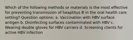 Which of the following methods or materials is the most effective for preventing transmission of heaptitus B in the oral health care setting? Question options: a. Vaccination with HBV surface antigen b. Disinfecting surfaces contaminated with HBV c. Wearing double gloves for HBV carriers d. Screening clients for active HBV infection