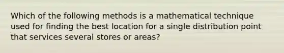 Which of the following methods is a mathematical technique used for finding the best location for a single distribution point that services several stores or​ areas?