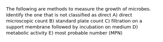 The following are methods to measure the growth of microbes. Identify the one that is not classified as direct A) direct microscopic count B) standard plate count C) filtration on a support membrane followed by incubation on medium D) metabolic activity E) most probable number (MPN)