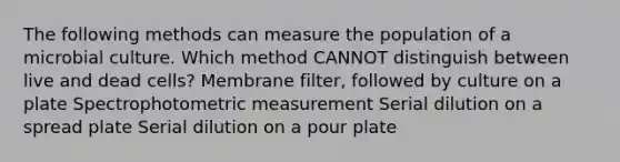 The following methods can measure the population of a microbial culture. Which method CANNOT distinguish between live and dead cells? Membrane filter, followed by culture on a plate Spectrophotometric measurement Serial dilution on a spread plate Serial dilution on a pour plate