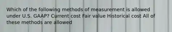 Which of the following methods of measurement is allowed under U.S. GAAP? Current cost Fair value Historical cost All of these methods are allowed