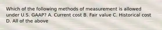 Which of the following methods of measurement is allowed under U.S. GAAP? A. Current cost B. Fair value C. Historical cost D. All of the above