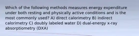 Which of the following methods measures energy expenditure under both resting and physically active conditions and is the most commonly used? A) direct calorimetry B) indirect calorimetry C) doubly labeled water D) dual-energy x-ray absorptiometry (DXA)