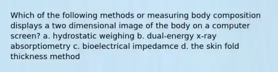 Which of the following methods or measuring body composition displays a two dimensional image of the body on a computer screen? a. hydrostatic weighing b. dual-energy x-ray absorptiometry c. bioelectrical impedamce d. the skin fold thickness method