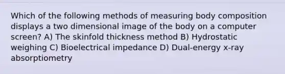 Which of the following methods of measuring body composition displays a two dimensional image of the body on a computer screen? A) The skinfold thickness method B) Hydrostatic weighing C) Bioelectrical impedance D) Dual-energy x-ray absorptiometry