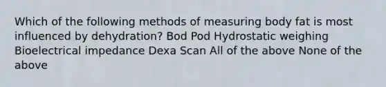 Which of the following methods of measuring body fat is most influenced by dehydration? Bod Pod Hydrostatic weighing Bioelectrical impedance Dexa Scan All of the above None of the above