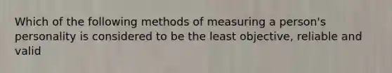 Which of the following methods of measuring a person's personality is considered to be the least objective, reliable and valid