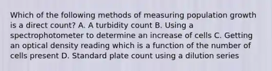 Which of the following methods of measuring population growth is a direct count? A. A turbidity count B. Using a spectrophotometer to determine an increase of cells C. Getting an optical density reading which is a function of the number of cells present D. Standard plate count using a dilution series