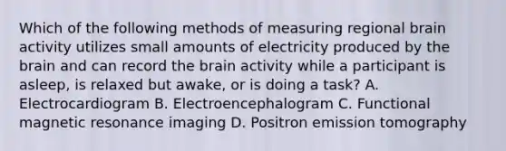 Which of the following methods of measuring regional brain activity utilizes small amounts of electricity produced by the brain and can record the brain activity while a participant is asleep, is relaxed but awake, or is doing a task? A. Electrocardiogram B. Electroencephalogram C. Functional magnetic resonance imaging D. Positron emission tomography