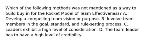 Which of the following methods was not mentioned as a way to build buy-in for the Rocket Model of Team Effectiveness? A. Develop a compelling team vision or purpose. B. Involve team members in the goal, standard, and rule-setting process. C. Leaders exhibit a high level of consideration. D. The team leader has to have a high level of credibility.