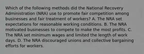 Which of the following methods did the National Recovery Administration (NRA) use to promote fair competition among businesses and fair treatment of workers? A. The NRA set expectations for reasonable working conditions. B. The NRA motivated businesses to compete to make the most profits. C. The NRA set minimum wages and limited the length of work days. D. The NRA discouraged unions and collective bargaining efforts for workers.