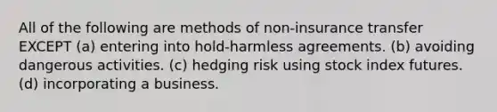 All of the following are methods of non-insurance transfer EXCEPT (a) entering into hold-harmless agreements. (b) avoiding dangerous activities. (c) hedging risk using stock index futures. (d) incorporating a business.