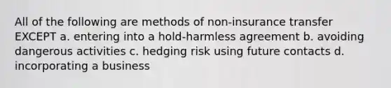 All of the following are methods of non-insurance transfer EXCEPT a. entering into a hold-harmless agreement b. avoiding dangerous activities c. hedging risk using future contacts d. incorporating a business