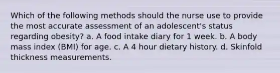 Which of the following methods should the nurse use to provide the most accurate assessment of an adolescent's status regarding obesity? a. A food intake diary for 1 week. b. A body mass index (BMI) for age. c. A 4 hour dietary history. d. Skinfold thickness measurements.