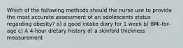 Which of the following methods should the nurse use to provide the most accurate assessment of an adolescents status regarding obesity? a) a good intake diary for 1 week b) BMI-for-age c) A 4-hour dietary history d) a skinfold thickness measurement