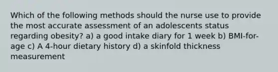 Which of the following methods should the nurse use to provide the most accurate assessment of an adolescents status regarding obesity? a) a good intake diary for 1 week b) BMI-for-age c) A 4-hour dietary history d) a skinfold thickness measurement