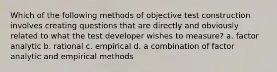 Which of the following methods of objective test construction involves creating questions that are directly and obviously related to what the test developer wishes to measure? a. factor analytic b. rational c. empirical d. a combination of factor analytic and empirical methods