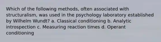 Which of the following methods, often associated with structuralism, was used in the psychology laboratory established by Wilhelm Wundt? a. Classical conditioning b. Analytic introspection c. Measuring reaction times d. Operant conditioning