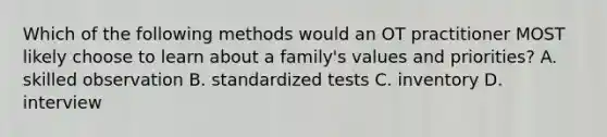 Which of the following methods would an OT practitioner MOST likely choose to learn about a family's values and priorities? A. skilled observation B. standardized tests C. inventory D. interview