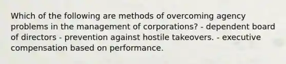 Which of the following are methods of overcoming agency problems in the management of corporations? - dependent board of directors - prevention against hostile takeovers. - executive compensation based on performance.