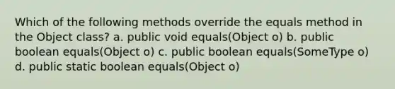 Which of the following methods override the equals method in the Object class? a. public void equals(Object o) b. public boolean equals(Object o) c. public boolean equals(SomeType o) d. public static boolean equals(Object o)