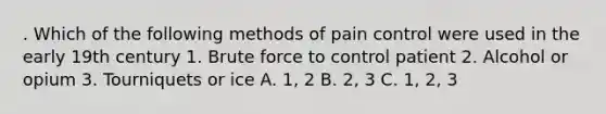 . Which of the following methods of pain control were used in the early 19th century 1. Brute force to control patient 2. Alcohol or opium 3. Tourniquets or ice A. 1, 2 B. 2, 3 C. 1, 2, 3