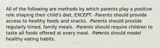 All of the following are methods by which parents play a positive role shaping their child's diet, EXCEPT: -Parents should provide access to healthy foods and snacks. -Parents should provide regularly timed, family meals. -Parents should require children to taste all foods offered at every meal. -Parents should model healthy eating habits.