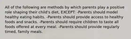 All of the following are methods by which parents play a positive role shaping their child's diet, EXCEPT: -Parents should model healthy eating habits. -Parents should provide access to healthy foods and snacks. -Parents should require children to taste all foods offered at every meal. -Parents should provide regularly timed, family meals.